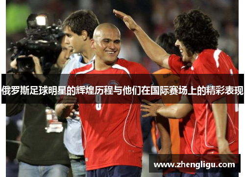俄罗斯足球明星的辉煌历程与他们在国际赛场上的精彩表现