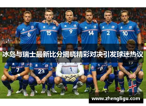 冰岛与瑞士最新比分揭晓精彩对决引发球迷热议
