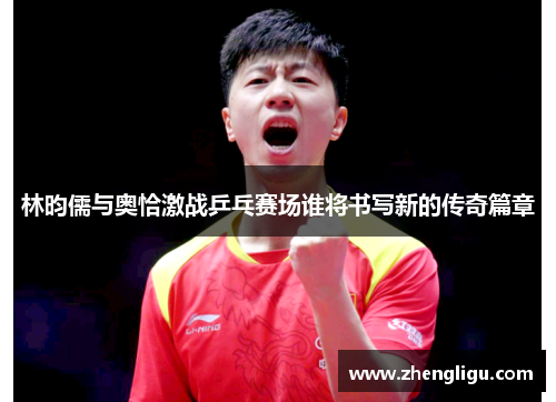 林昀儒与奥恰激战乒乓赛场谁将书写新的传奇篇章